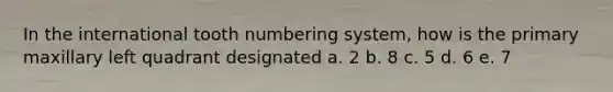 In the international tooth numbering system, how is the primary maxillary left quadrant designated a. 2 b. 8 c. 5 d. 6 e. 7
