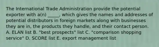 The International Trade Administration provide the potential exporter with a(n) _____, which gives the names and addresses of potential distributors in foreign markets along with businesses they are in, the products they handle, and their contact person. A. ELAN list B. "best prospects" list C. "comparison shopping service" D. SCORE list E. export management list