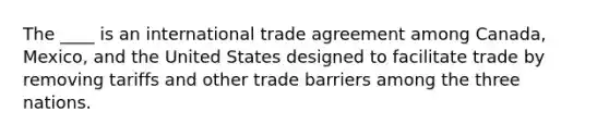 The ____ is an international trade agreement among Canada, Mexico, and the United States designed to facilitate trade by removing tariffs and other trade barriers among the three nations.