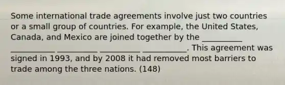 Some international trade agreements involve just two countries or a small group of countries. For example, the United States, Canada, and Mexico are joined together by the __________ ___________ __________ __________ ___________. This agreement was signed in 1993, and by 2008 it had removed most barriers to trade among the three nations. (148)