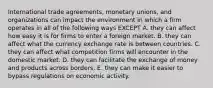 International trade agreements, monetary unions, and organizations can impact the environment in which a firm operates in all of the following ways EXCEPT A. they can affect how easy it is for firms to enter a foreign market. B. they can affect what the currency exchange rate is between countries. C. they can affect what competition firms will encounter in the domestic market. D. they can facilitate the exchange of money and products across borders. E. they can make it easier to bypass regulations on economic activity.