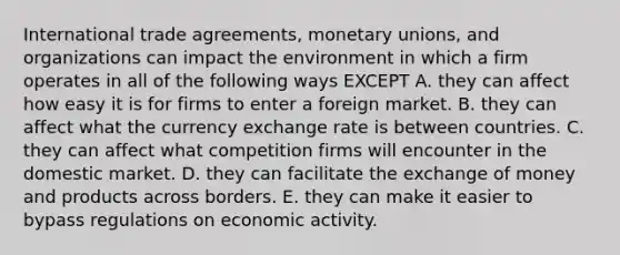 International trade agreements, monetary unions, and organizations can impact the environment in which a firm operates in all of the following ways EXCEPT A. they can affect how easy it is for firms to enter a foreign market. B. they can affect what the currency exchange rate is between countries. C. they can affect what competition firms will encounter in the domestic market. D. they can facilitate the exchange of money and products across borders. E. they can make it easier to bypass regulations on economic activity.