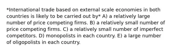 *International trade based on external scale economies in both countries is likely to be carried out by* A) a relatively large number of price competing firms. B) a relatively small number of price competing firms. C) a relatively small number of imperfect competitors. D) monopolists in each country. E) a large number of oligopolists in each country.