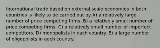 International trade based on external scale economies in both countries is likely to be carried out by A) a relatively large number of price competing firms. B) a relatively small number of price competing firms. C) a relatively small number of imperfect competitors. D) monopolists in each country. E) a large number of oligopolists in each country.