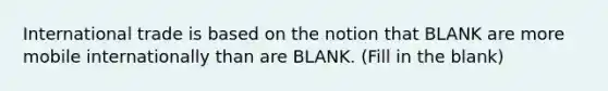 International trade is based on the notion that BLANK are more mobile internationally than are BLANK. (Fill in the blank)