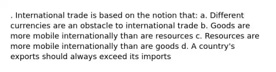 . International trade is based on the notion that: a. Different currencies are an obstacle to international trade b. Goods are more mobile internationally than are resources c. Resources are more mobile internationally than are goods d. A country's exports should always exceed its imports