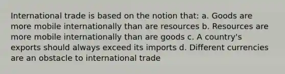 International trade is based on the notion that: a. Goods are more mobile internationally than are resources b. Resources are more mobile internationally than are goods c. A country's exports should always exceed its imports d. Different currencies are an obstacle to international trade