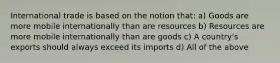 International trade is based on the notion that: a) Goods are more mobile internationally than are resources b) Resources are more mobile internationally than are goods c) A country's exports should always exceed its imports d) All of the above