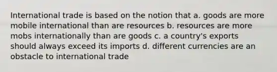 International trade is based on the notion that a. goods are more mobile international than are resources b. resources are more mobs internationally than are goods c. a country's exports should always exceed its imports d. different currencies are an obstacle to international trade