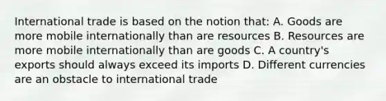 International trade is based on the notion that: A. Goods are more mobile internationally than are resources B. Resources are more mobile internationally than are goods C. A country's exports should always exceed its imports D. Different currencies are an obstacle to international trade