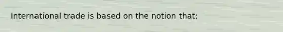 International trade is based on the notion that: