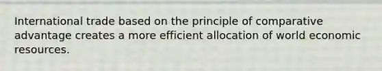 International trade based on the principle of comparative advantage creates a more efficient allocation of world economic resources.