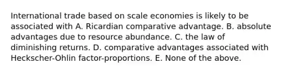 International trade based on scale economies is likely to be associated with A. Ricardian comparative advantage. B. absolute advantages due to resource abundance. C. the law of diminishing returns. D. comparative advantages associated with​ Heckscher-Ohlin factor-proportions. E. None of the above.