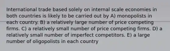 International trade based solely on internal scale economies in both countries is likely to be carried out by A) monopolists in each country. B) a relatively large number of price competing firms. C) a relatively small number of price competing firms. D) a relatively small number of imperfect competitors. E) a large number of oligopolists in each country