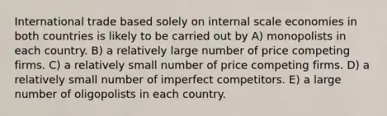 International trade based solely on internal scale economies in both countries is likely to be carried out by A) monopolists in each country. B) a relatively large number of price competing firms. C) a relatively small number of price competing firms. D) a relatively small number of imperfect competitors. E) a large number of oligopolists in each country.