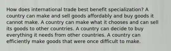 How does international trade best benefit specialization? A country can make and sell goods affordably and buy goods it cannot make. A country can make what it chooses and can sell its goods to other countries. A country can decide to buy everything it needs from other countries. A country can efficiently make goods that were once difficult to make.