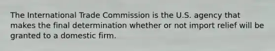 The International Trade Commission is the U.S. agency that makes the final determination whether or not import relief will be granted to a domestic firm.