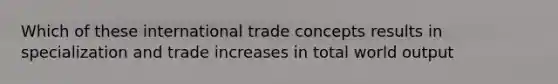 Which of these international trade concepts results in specialization and trade increases in total world output