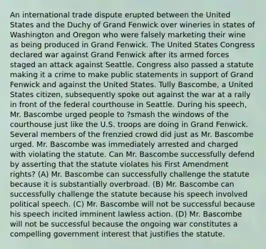 An international trade dispute erupted between the United States and the Duchy of Grand Fenwick over wineries in states of Washington and Oregon who were falsely marketing their wine as being produced in Grand Fenwick. The United States Congress declared war against Grand Fenwick after its armed forces staged an attack against Seattle. Congress also passed a statute making it a crime to make public statements in support of Grand Fenwick and against the United States. Tully Bascombe, a United States citizen, subsequently spoke out against the war at a rally in front of the federal courthouse in Seattle. During his speech, Mr. Bascombe urged people to ?smash the windows of the courthouse just like the U.S. troops are doing in Grand Fenwick. Several members of the frenzied crowd did just as Mr. Bascombe urged. Mr. Bascombe was immediately arrested and charged with violating the statute. Can Mr. Bascombe successfully defend by asserting that the statute violates his First Amendment rights? (A) Mr. Bascombe can successfully challenge the statute because it is substantially overbroad. (B) Mr. Bascombe can successfully challenge the statute because his speech involved political speech. (C) Mr. Bascombe will not be successful because his speech incited imminent lawless action. (D) Mr. Bascombe will not be successful because the ongoing war constitutes a compelling government interest that justifies the statute.