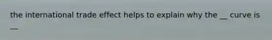 the international trade effect helps to explain why the __ curve is __