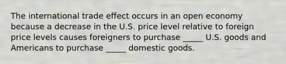 The international trade effect occurs in an open economy because a decrease in the U.S. price level relative to foreign price levels causes foreigners to purchase _____ U.S. goods and Americans to purchase _____ domestic goods.