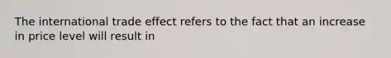 The international trade effect refers to the fact that an increase in price level will result in