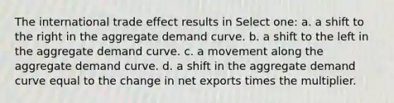 The international trade effect results in Select one: a. a shift to the right in the aggregate demand curve. b. a shift to the left in the aggregate demand curve. c. a movement along the aggregate demand curve. d. a shift in the aggregate demand curve equal to the change in net exports times the multiplier.