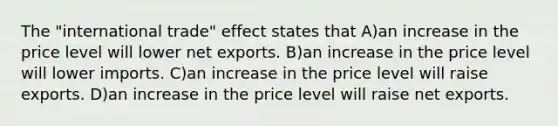 The "international trade" effect states that A)an increase in the price level will lower net exports. B)an increase in the price level will lower imports. C)an increase in the price level will raise exports. D)an increase in the price level will raise net exports.