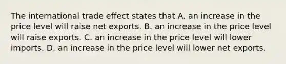 The international trade effect states that A. an increase in the price level will raise net exports. B. an increase in the price level will raise exports. C. an increase in the price level will lower imports. D. an increase in the price level will lower net exports.