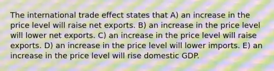 The international trade effect states that A) an increase in the price level will raise net exports. B) an increase in the price level will lower net exports. C) an increase in the price level will raise exports. D) an increase in the price level will lower imports. E) an increase in the price level will rise domestic GDP.