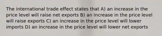 The international trade effect states that A) an increase in the price level will raise net exports B) an increase in the price level will raise exports C) an increase in the price level will lower imports D) an increase in the price level will lower net exports