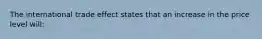 The international trade effect states that an increase in the price level will: