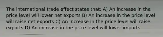 The international trade effect states that: A) An increase in the price level will lower net exports B) An increase in the price level will raise net exports C) An increase in the price level will raise exports D) An increase in the price level will lower imports