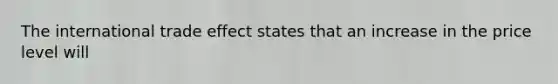 The international trade effect states that an increase in the price level will