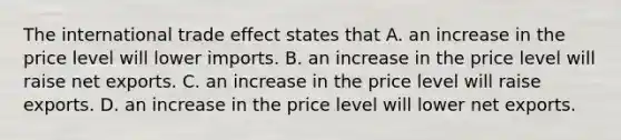 The international trade effect states that A. an increase in the price level will lower imports. B. an increase in the price level will raise net exports. C. an increase in the price level will raise exports. D. an increase in the price level will lower net exports.