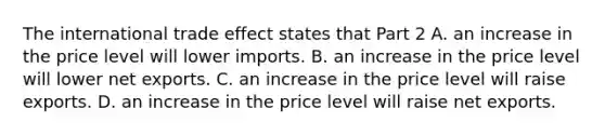 The international trade effect states that Part 2 A. an increase in the price level will lower imports. B. an increase in the price level will lower net exports. C. an increase in the price level will raise exports. D. an increase in the price level will raise net exports.