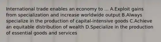 International trade enables an economy to ... A.Exploit gains from specialization and increase worldwide output B.Always specialize in the production of capital-intensive goods C.Achieve an equitable distribution of wealth D.Specialize in the production of essential goods and services