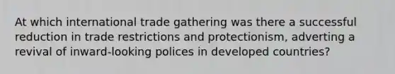 At which international trade gathering was there a successful reduction in trade restrictions and protectionism, adverting a revival of inward-looking polices in developed countries?