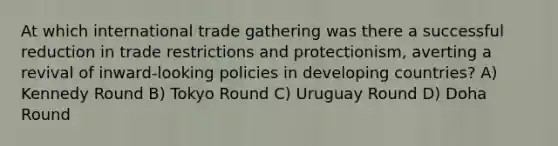 At which international trade gathering was there a successful reduction in trade restrictions and protectionism, averting a revival of inward-looking policies in developing countries? A) Kennedy Round B) Tokyo Round C) Uruguay Round D) Doha Round