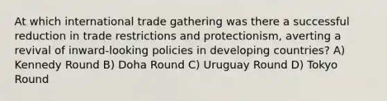 At which international trade gathering was there a successful reduction in trade restrictions and protectionism, averting a revival of inward-looking policies in developing countries? A) Kennedy Round B) Doha Round C) Uruguay Round D) Tokyo Round