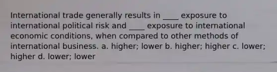 International trade generally results in ____ exposure to international political risk and ____ exposure to international economic conditions, when compared to other methods of international business. a. higher; lower b. higher; higher c. lower; higher d. lower; lower