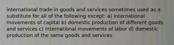 international trade in goods and services sometimes used as a substitute for all of the following except: a) international movements of capital b) domestic production of different goods and services c) international movements of labor d) domestic production of the same goods and services