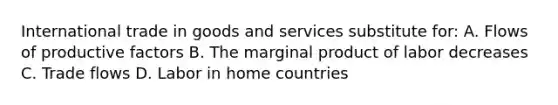 International trade in goods and services substitute for: A. Flows of productive factors B. The marginal product of labor decreases C. Trade flows D. Labor in home countries