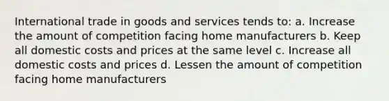 International trade in goods and services tends to: a. Increase the amount of competition facing home manufacturers b. Keep all domestic costs and prices at the same level c. Increase all domestic costs and prices d. Lessen the amount of competition facing home manufacturers