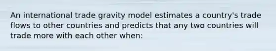 An international trade gravity model estimates a country's trade flows to other countries and predicts that any two countries will trade more with each other when: