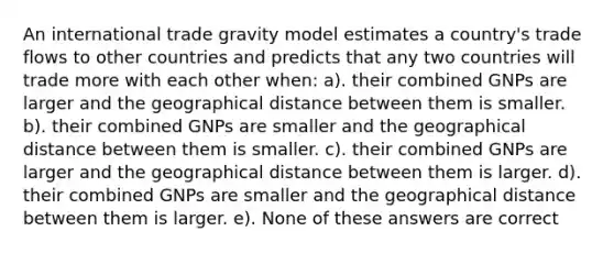 An international trade gravity model estimates a country's trade flows to other countries and predicts that any two countries will trade more with each other when: a). their combined GNPs are larger and the geographical distance between them is smaller. b). their combined GNPs are smaller and the geographical distance between them is smaller. c). their combined GNPs are larger and the geographical distance between them is larger. d). their combined GNPs are smaller and the geographical distance between them is larger. e). None of these answers are correct