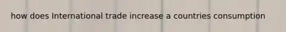 how does International trade increase a countries consumption