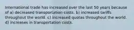 International trade has increased over the last 50 years because of a) decreased transportation costs. b) increased tariffs throughout the world. c) increased quotas throughout the world. d) increases in transportation costs.