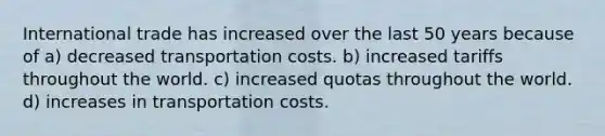 International trade has increased over the last 50 years because of a) decreased transportation costs. b) increased tariffs throughout the world. c) increased quotas throughout the world. d) increases in transportation costs.