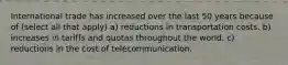 International trade has increased over the last 50 years because of (select all that apply) a) reductions in transportation costs. b) increases in tariffs and quotas throughout the world. c) reductions in the cost of telecommunication.